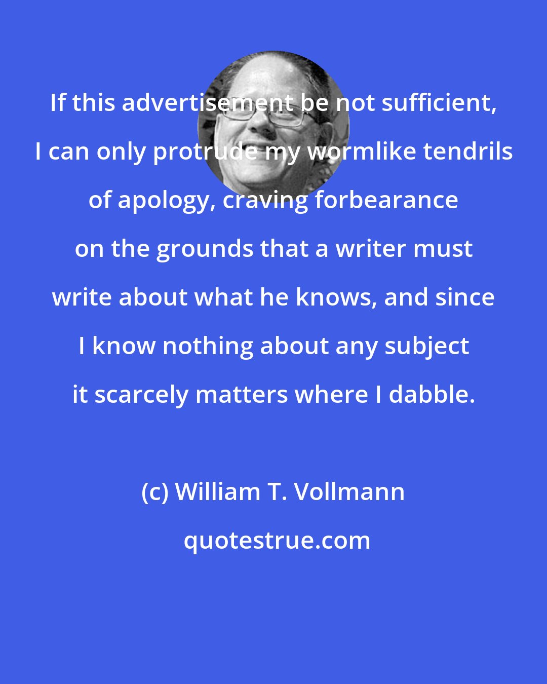 William T. Vollmann: If this advertisement be not sufficient, I can only protrude my wormlike tendrils of apology, craving forbearance on the grounds that a writer must write about what he knows, and since I know nothing about any subject it scarcely matters where I dabble.