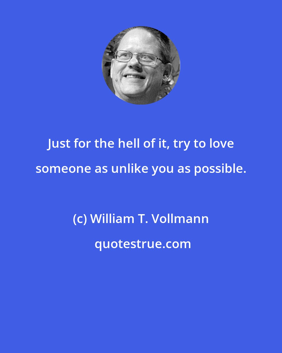 William T. Vollmann: Just for the hell of it, try to love someone as unlike you as possible.