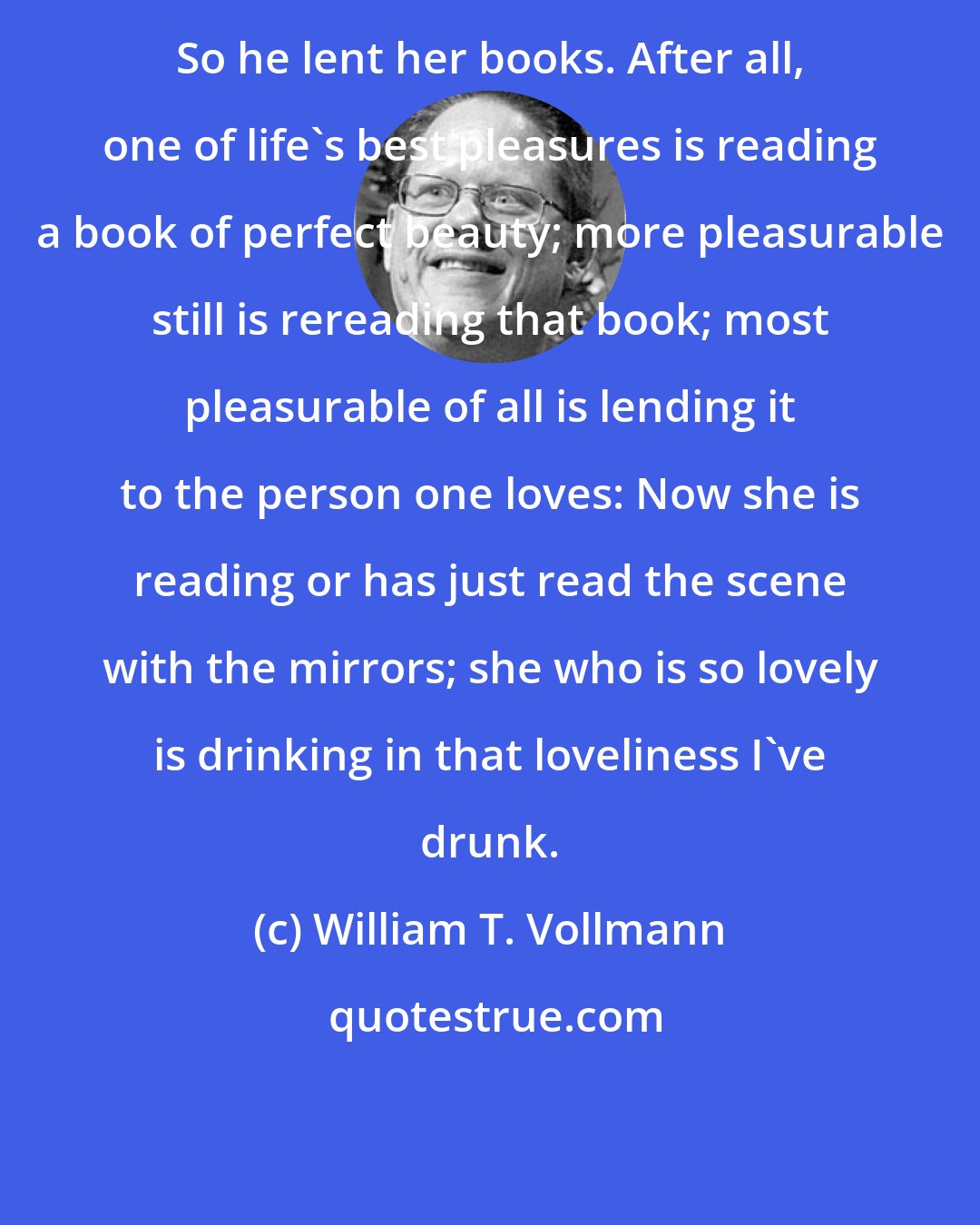 William T. Vollmann: So he lent her books. After all, one of life's best pleasures is reading a book of perfect beauty; more pleasurable still is rereading that book; most pleasurable of all is lending it to the person one loves: Now she is reading or has just read the scene with the mirrors; she who is so lovely is drinking in that loveliness I've drunk.