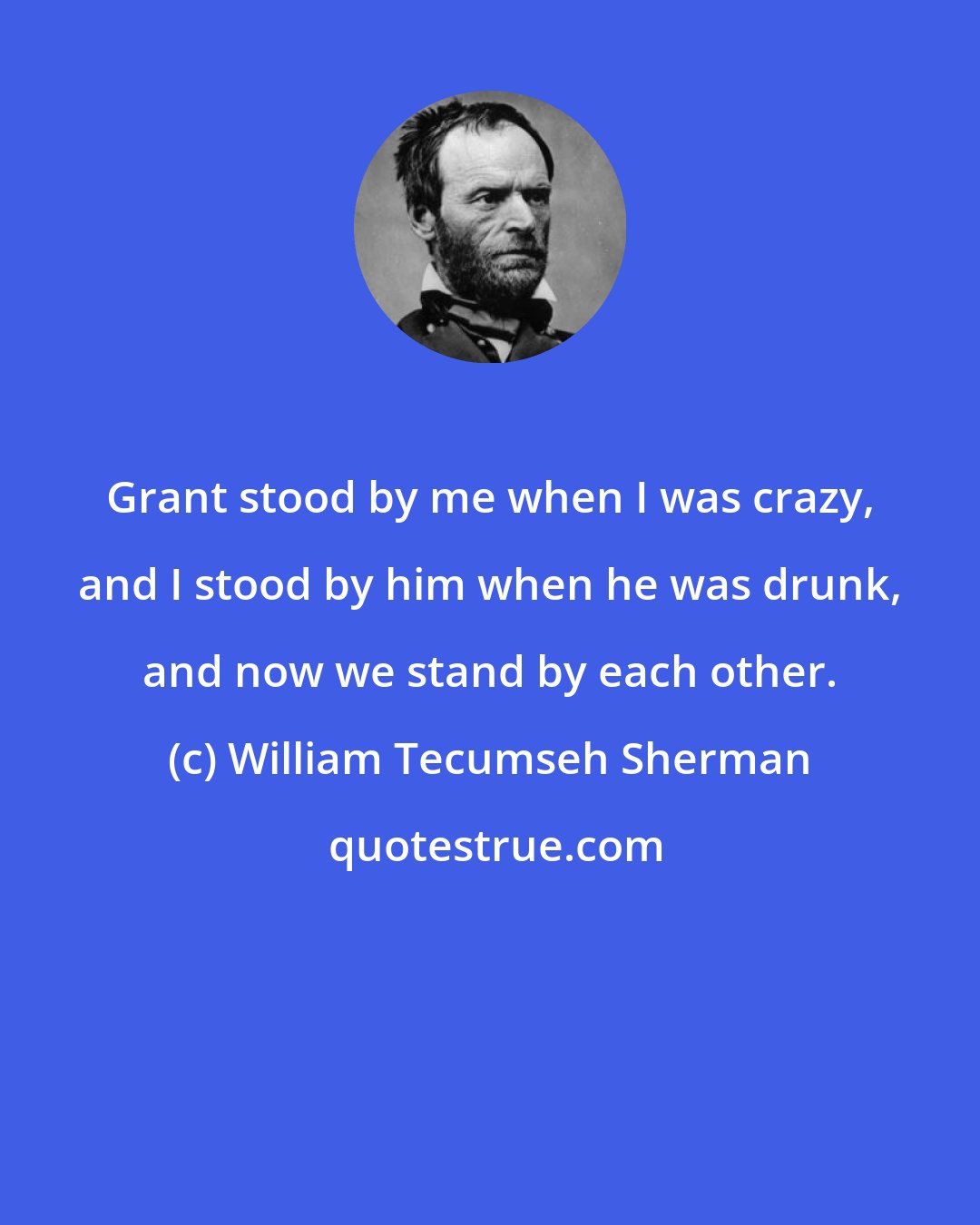 William Tecumseh Sherman: Grant stood by me when I was crazy, and I stood by him when he was drunk, and now we stand by each other.