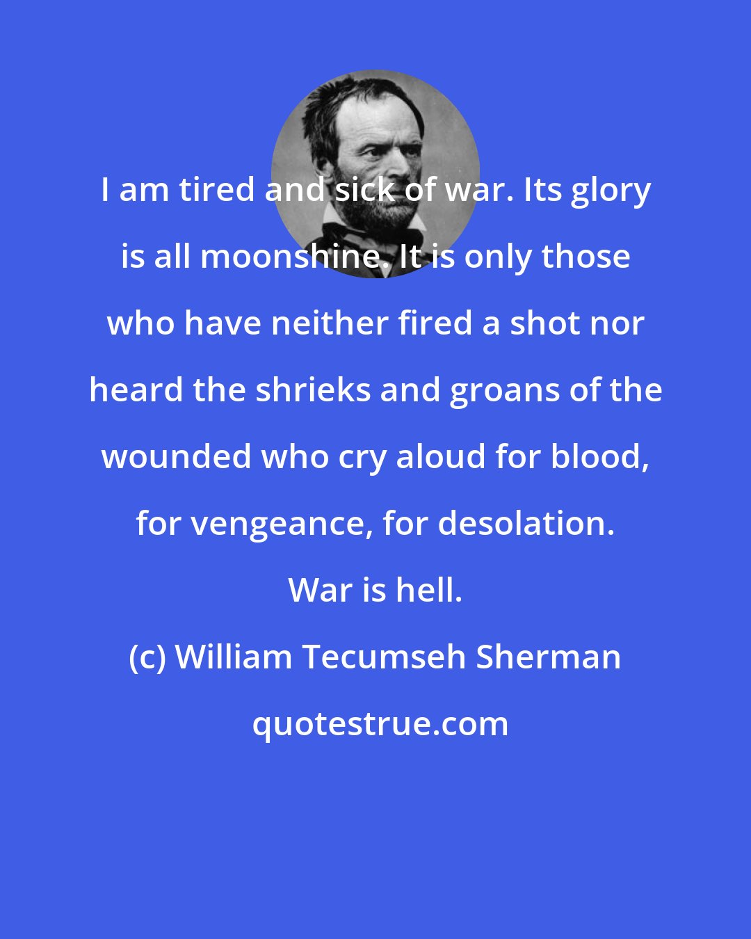 William Tecumseh Sherman: I am tired and sick of war. Its glory is all moonshine. It is only those who have neither fired a shot nor heard the shrieks and groans of the wounded who cry aloud for blood, for vengeance, for desolation. War is hell.