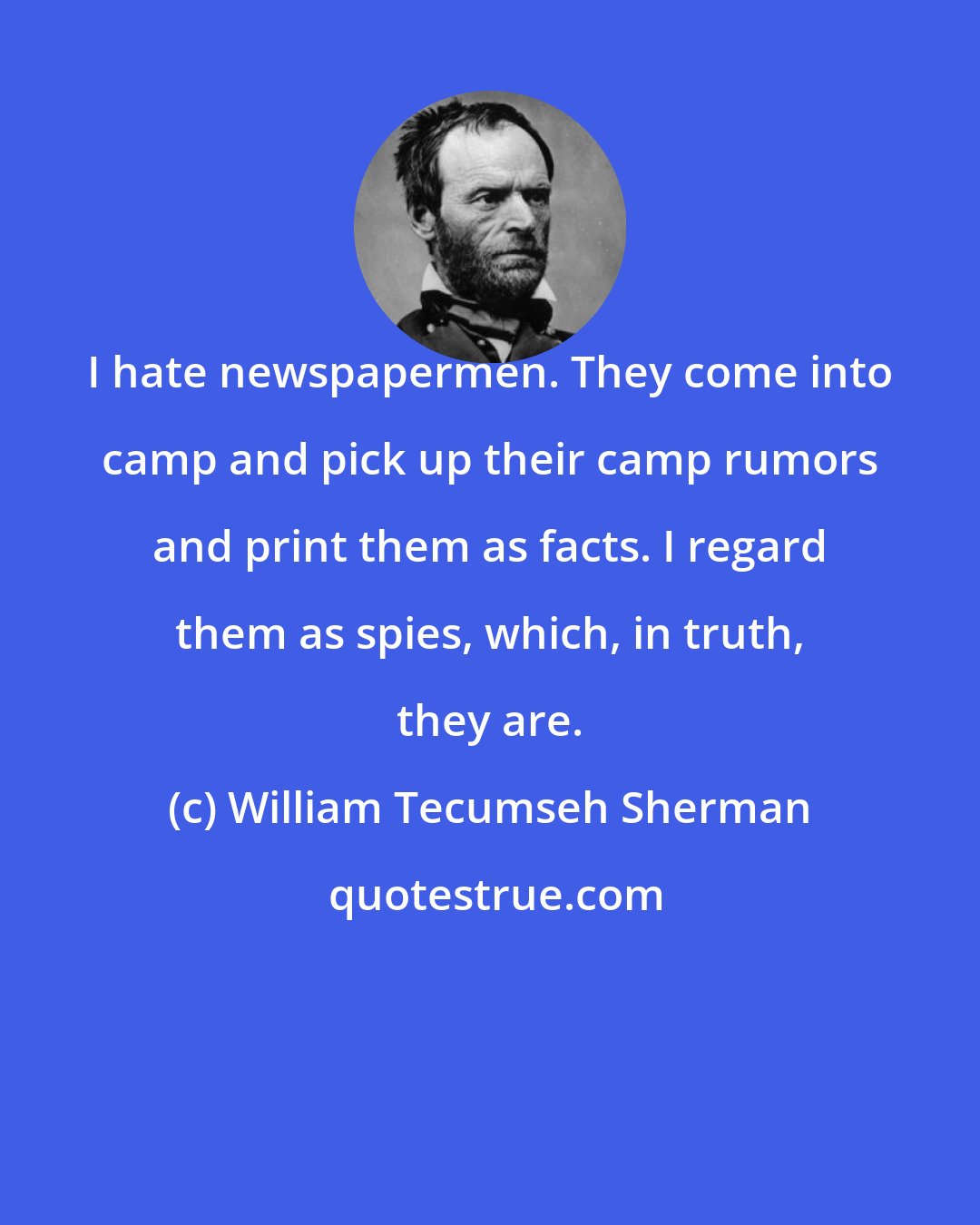 William Tecumseh Sherman: I hate newspapermen. They come into camp and pick up their camp rumors and print them as facts. I regard them as spies, which, in truth, they are.