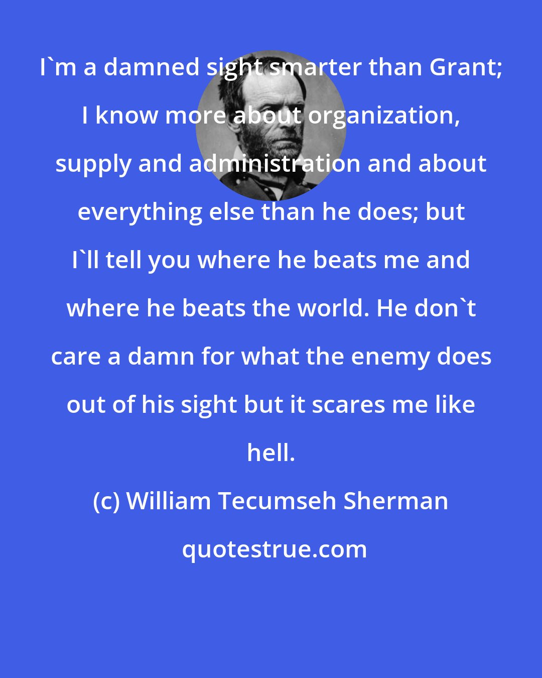 William Tecumseh Sherman: I'm a damned sight smarter than Grant; I know more about organization, supply and administration and about everything else than he does; but I'll tell you where he beats me and where he beats the world. He don't care a damn for what the enemy does out of his sight but it scares me like hell.