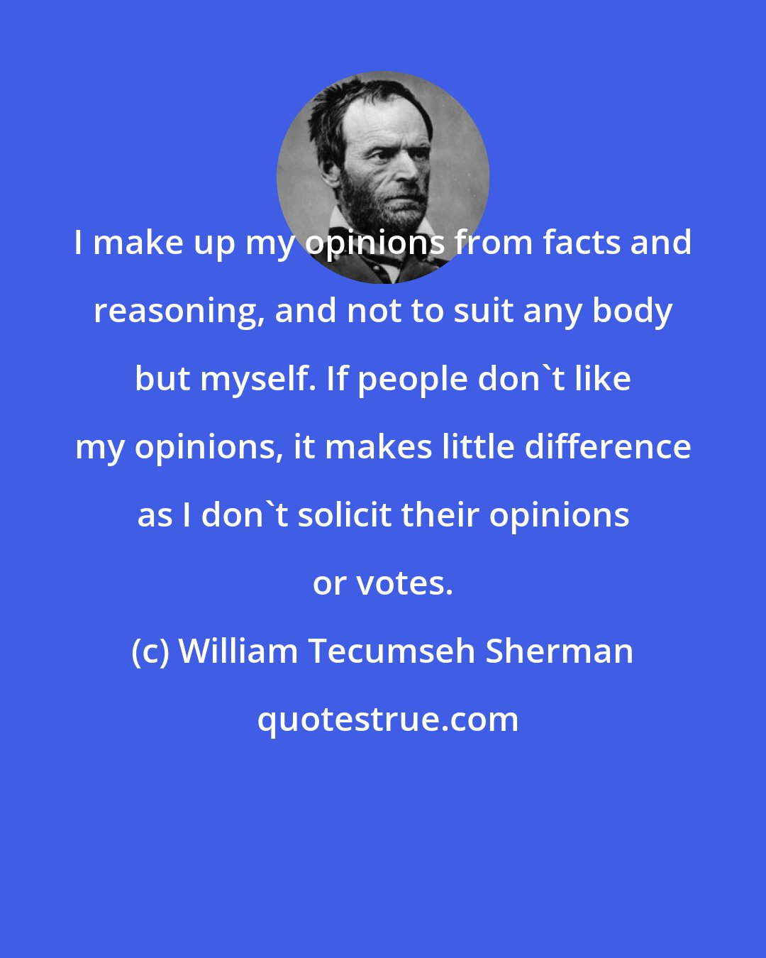 William Tecumseh Sherman: I make up my opinions from facts and reasoning, and not to suit any body but myself. If people don't like my opinions, it makes little difference as I don't solicit their opinions or votes.