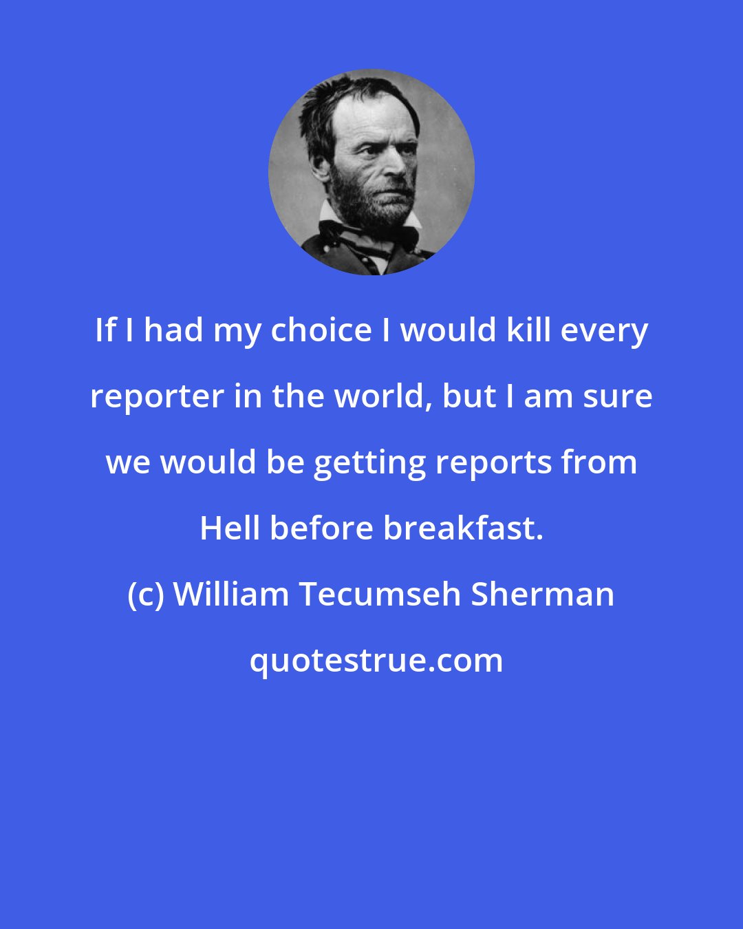 William Tecumseh Sherman: If I had my choice I would kill every reporter in the world, but I am sure we would be getting reports from Hell before breakfast.