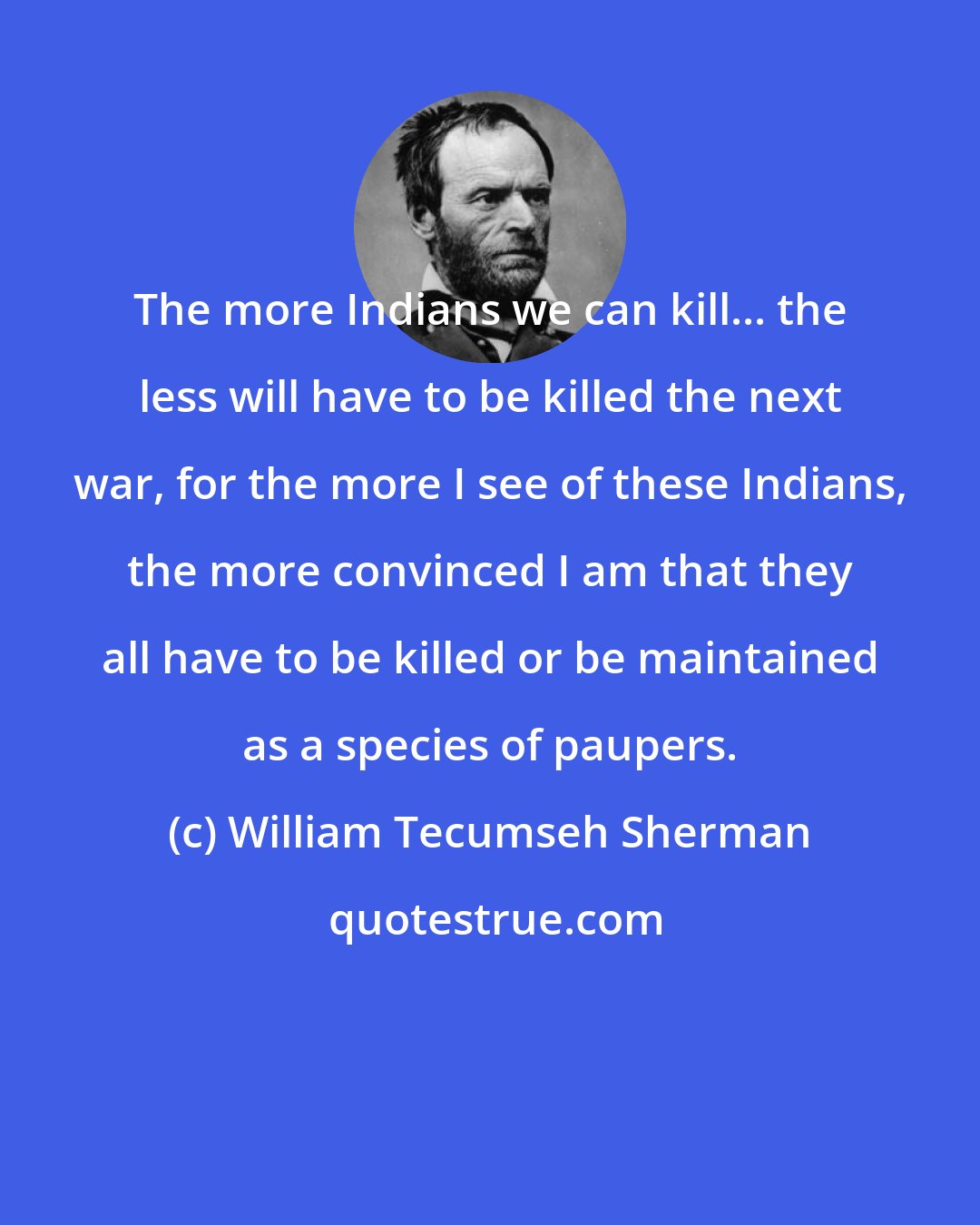 William Tecumseh Sherman: The more Indians we can kill... the less will have to be killed the next war, for the more I see of these Indians, the more convinced I am that they all have to be killed or be maintained as a species of paupers.