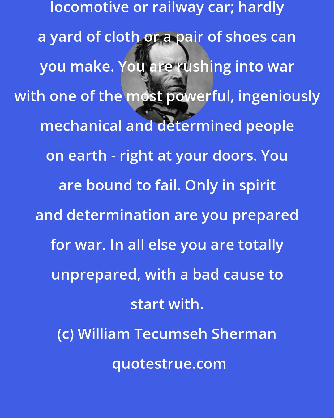 William Tecumseh Sherman: The North can make a steam engine, locomotive or railway car; hardly a yard of cloth or a pair of shoes can you make. You are rushing into war with one of the most powerful, ingeniously mechanical and determined people on earth - right at your doors. You are bound to fail. Only in spirit and determination are you prepared for war. In all else you are totally unprepared, with a bad cause to start with.