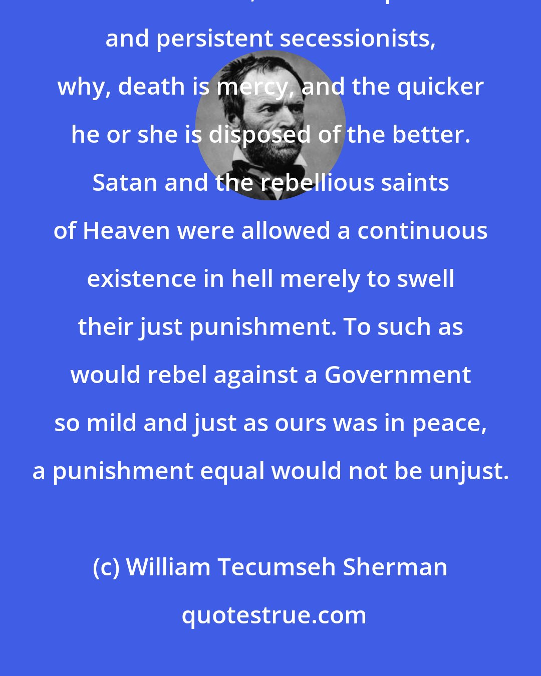 William Tecumseh Sherman: To those who would submit to the rightful law and authority, all gentleness and forbearance; but to the petulant and persistent secessionists, why, death is mercy, and the quicker he or she is disposed of the better. Satan and the rebellious saints of Heaven were allowed a continuous existence in hell merely to swell their just punishment. To such as would rebel against a Government so mild and just as ours was in peace, a punishment equal would not be unjust.