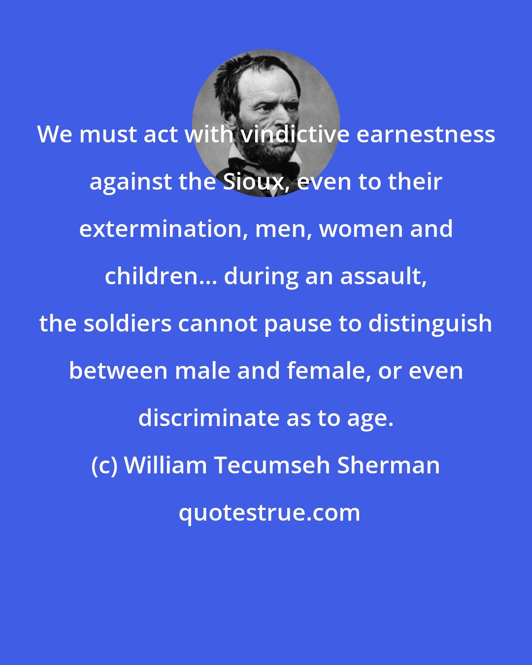 William Tecumseh Sherman: We must act with vindictive earnestness against the Sioux, even to their extermination, men, women and children... during an assault, the soldiers cannot pause to distinguish between male and female, or even discriminate as to age.