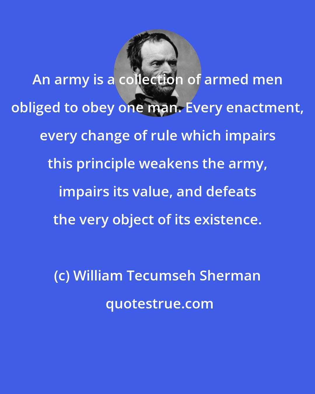 William Tecumseh Sherman: An army is a collection of armed men obliged to obey one man. Every enactment, every change of rule which impairs this principle weakens the army, impairs its value, and defeats the very object of its existence.