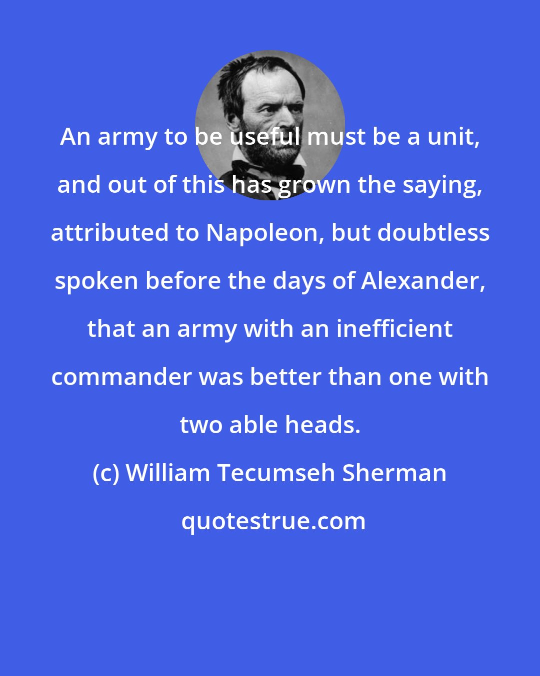 William Tecumseh Sherman: An army to be useful must be a unit, and out of this has grown the saying, attributed to Napoleon, but doubtless spoken before the days of Alexander, that an army with an inefficient commander was better than one with two able heads.