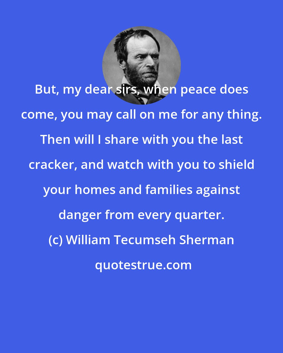 William Tecumseh Sherman: But, my dear sirs, when peace does come, you may call on me for any thing. Then will I share with you the last cracker, and watch with you to shield your homes and families against danger from every quarter.