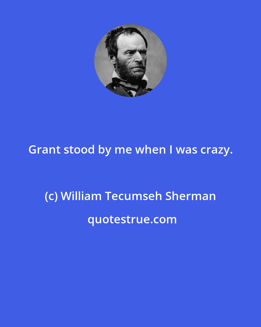 William Tecumseh Sherman: Grant stood by me when I was crazy.