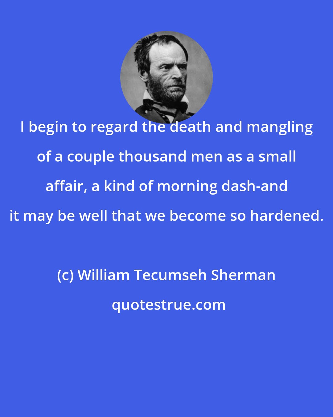 William Tecumseh Sherman: I begin to regard the death and mangling of a couple thousand men as a small affair, a kind of morning dash-and it may be well that we become so hardened.