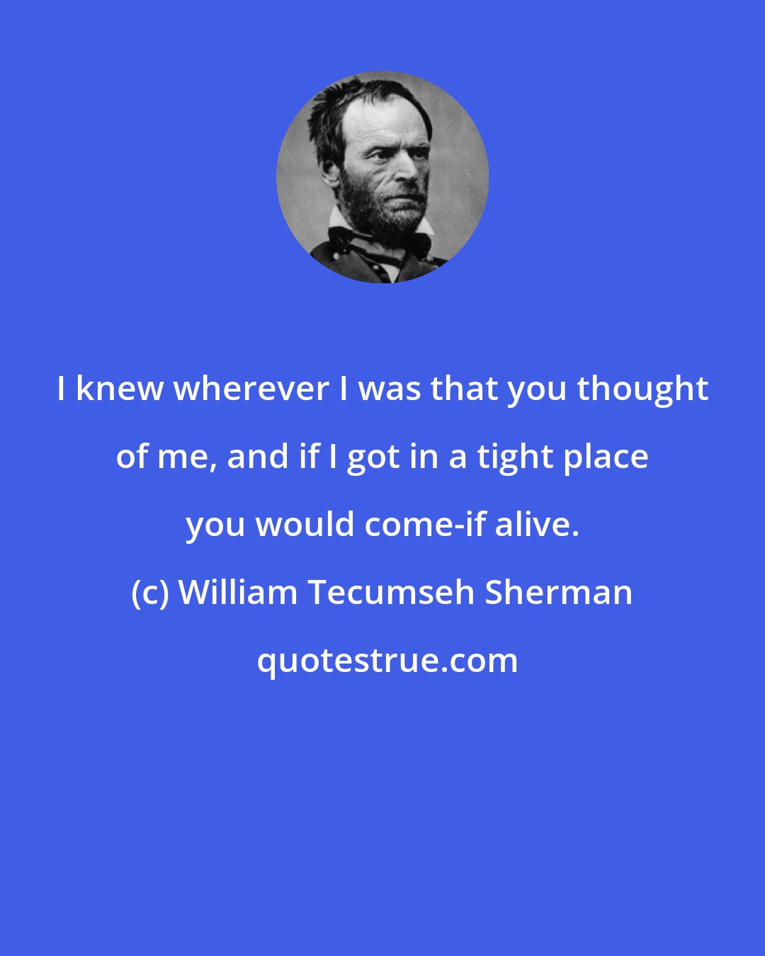 William Tecumseh Sherman: I knew wherever I was that you thought of me, and if I got in a tight place you would come-if alive.