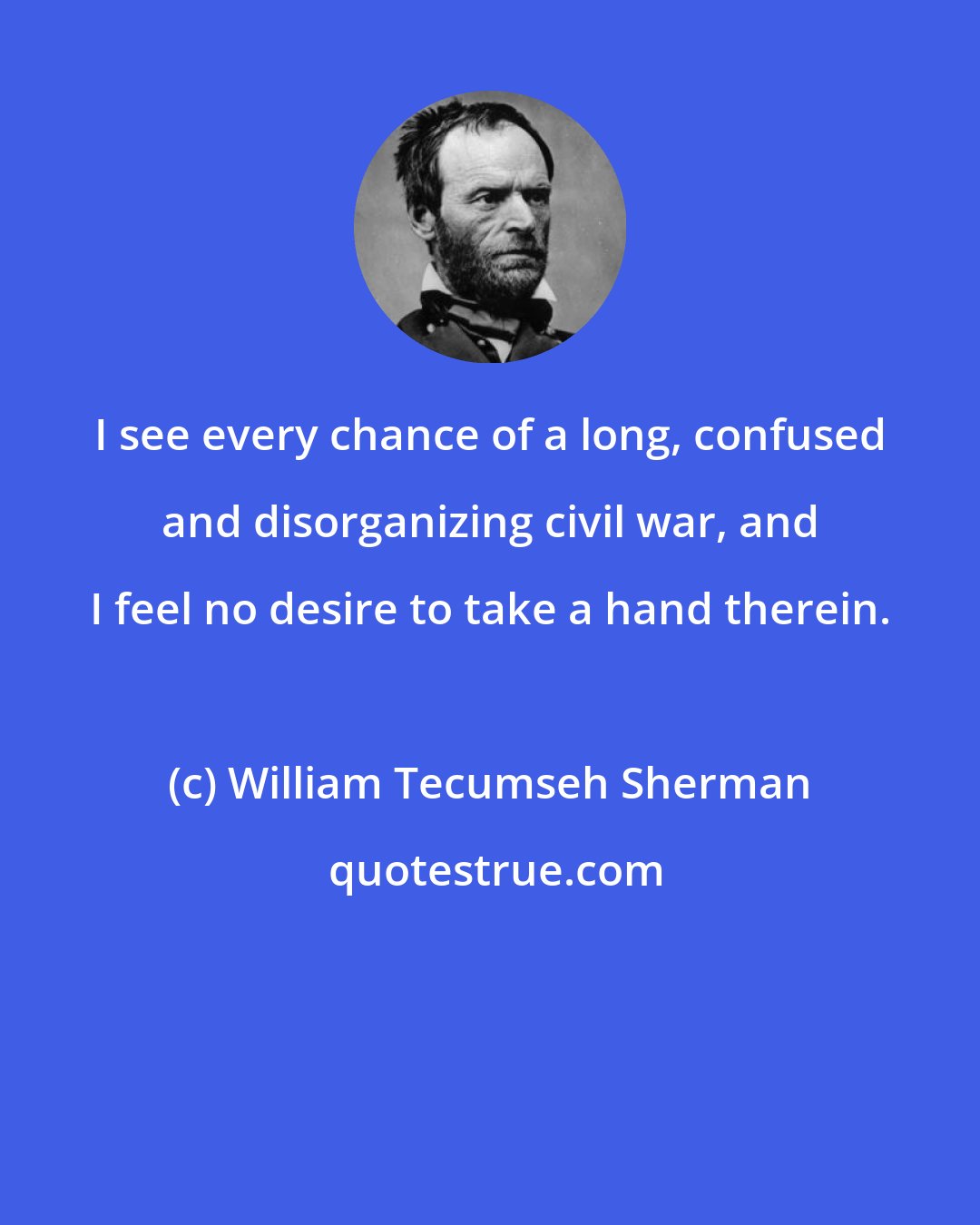 William Tecumseh Sherman: I see every chance of a long, confused and disorganizing civil war, and I feel no desire to take a hand therein.