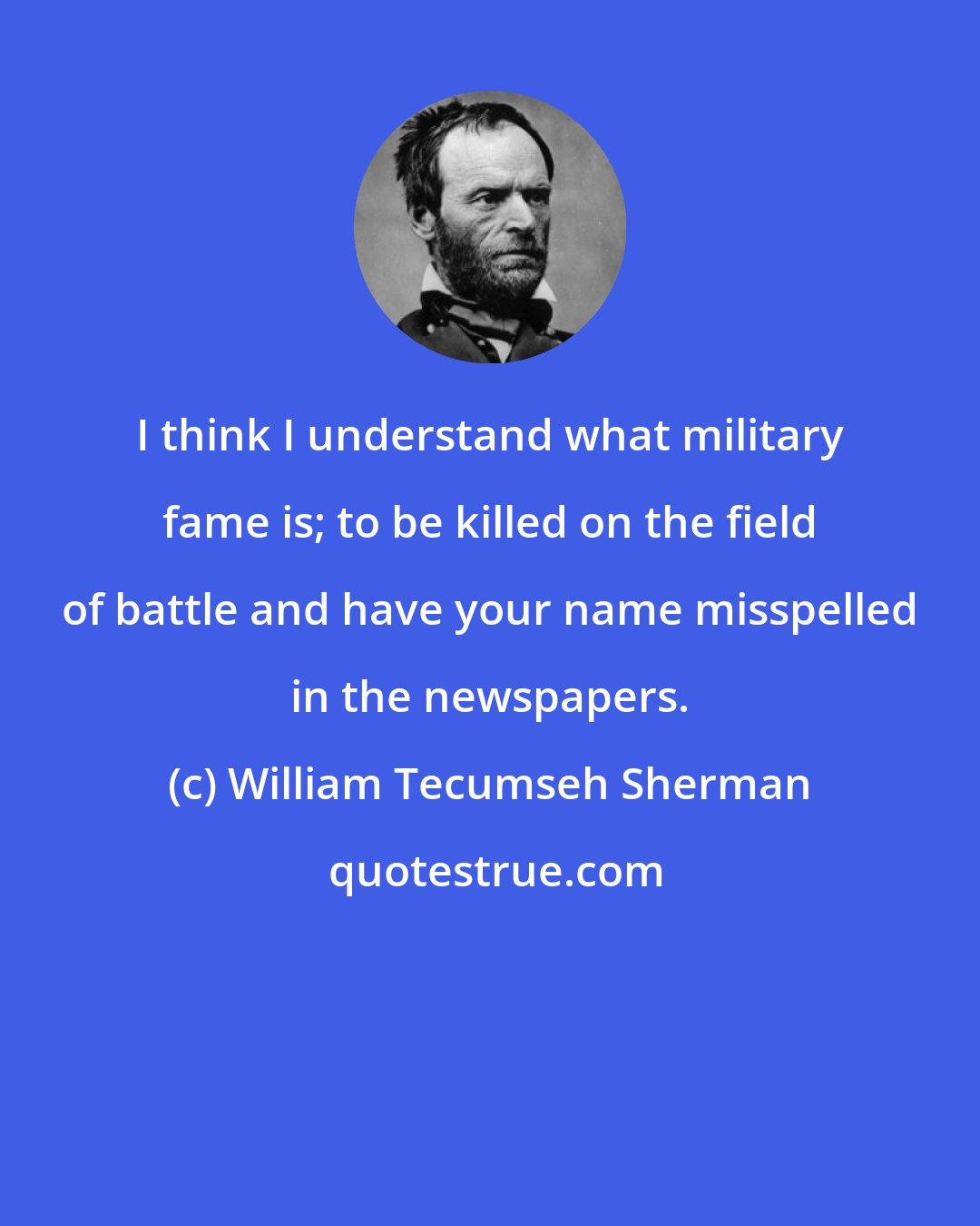 William Tecumseh Sherman: I think I understand what military fame is; to be killed on the field of battle and have your name misspelled in the newspapers.