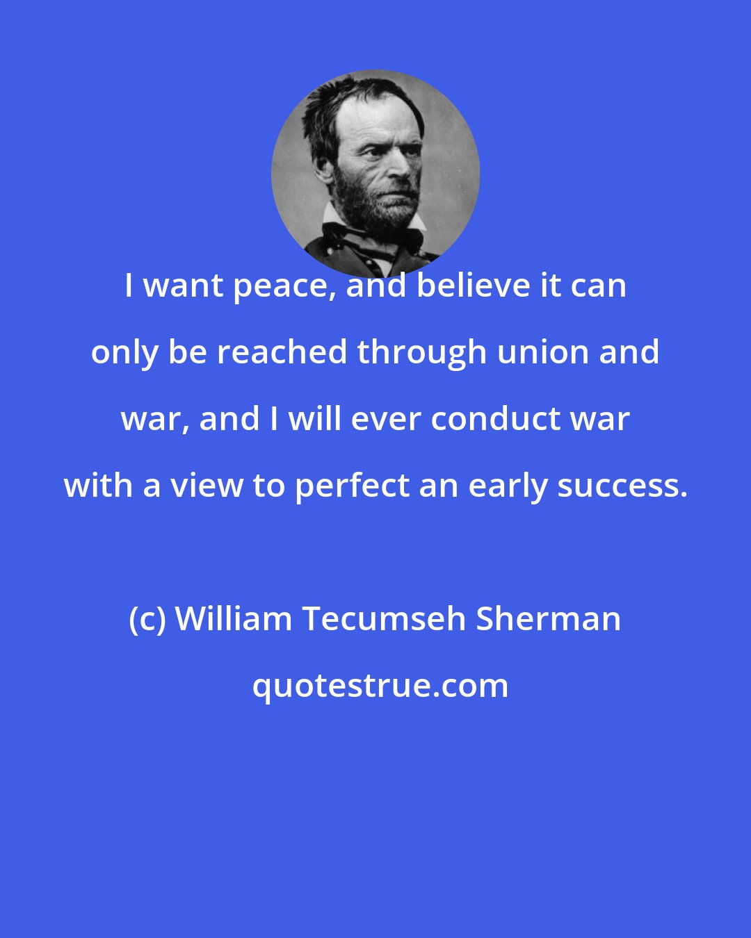William Tecumseh Sherman: I want peace, and believe it can only be reached through union and war, and I will ever conduct war with a view to perfect an early success.