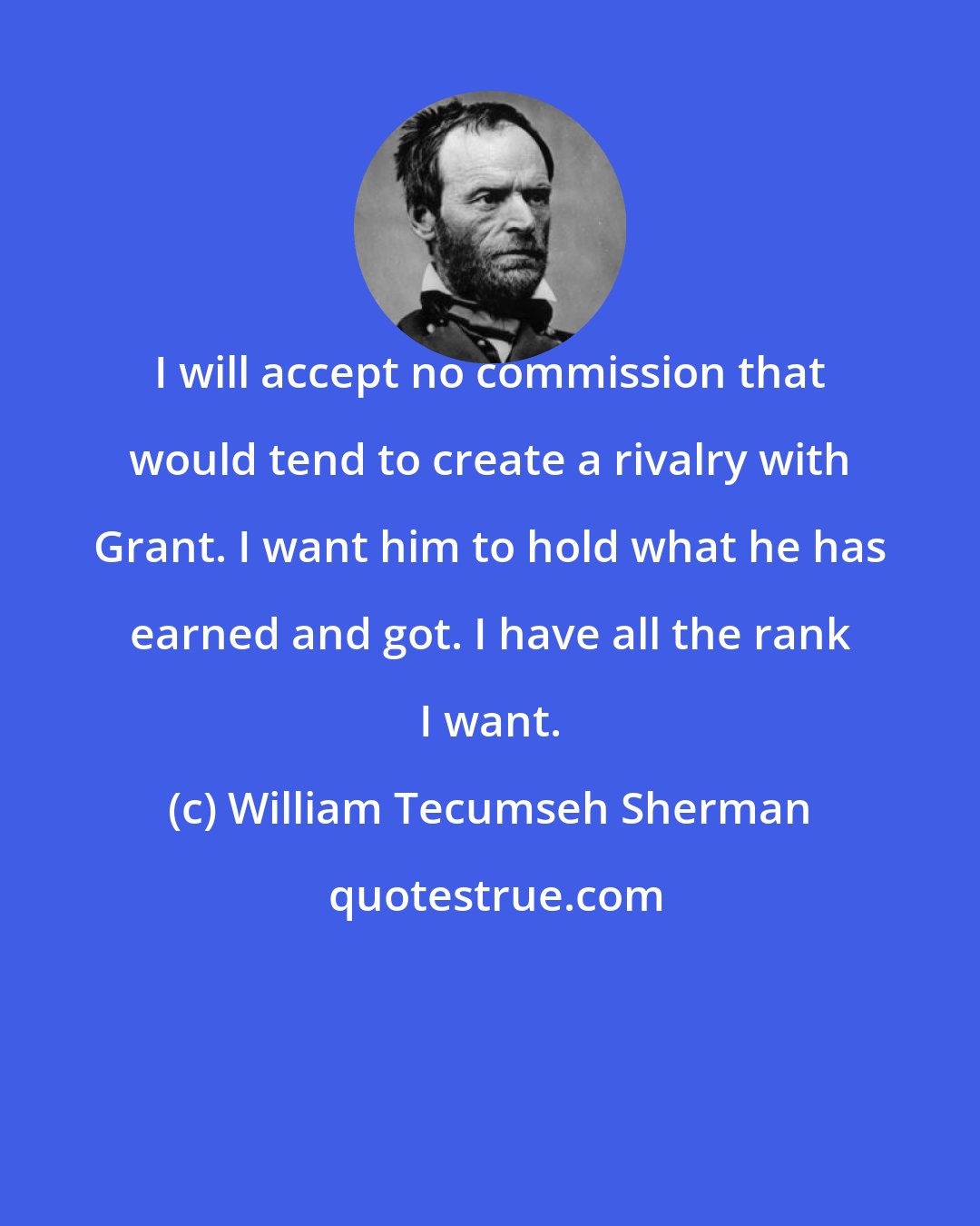 William Tecumseh Sherman: I will accept no commission that would tend to create a rivalry with Grant. I want him to hold what he has earned and got. I have all the rank I want.