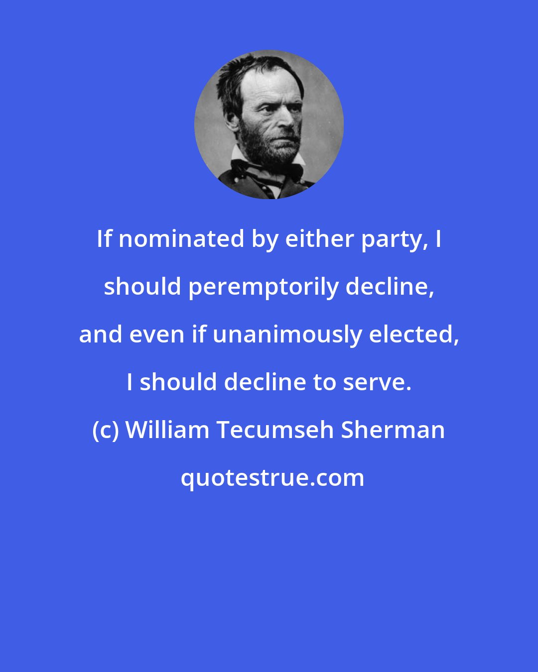 William Tecumseh Sherman: If nominated by either party, I should peremptorily decline, and even if unanimously elected, I should decline to serve.