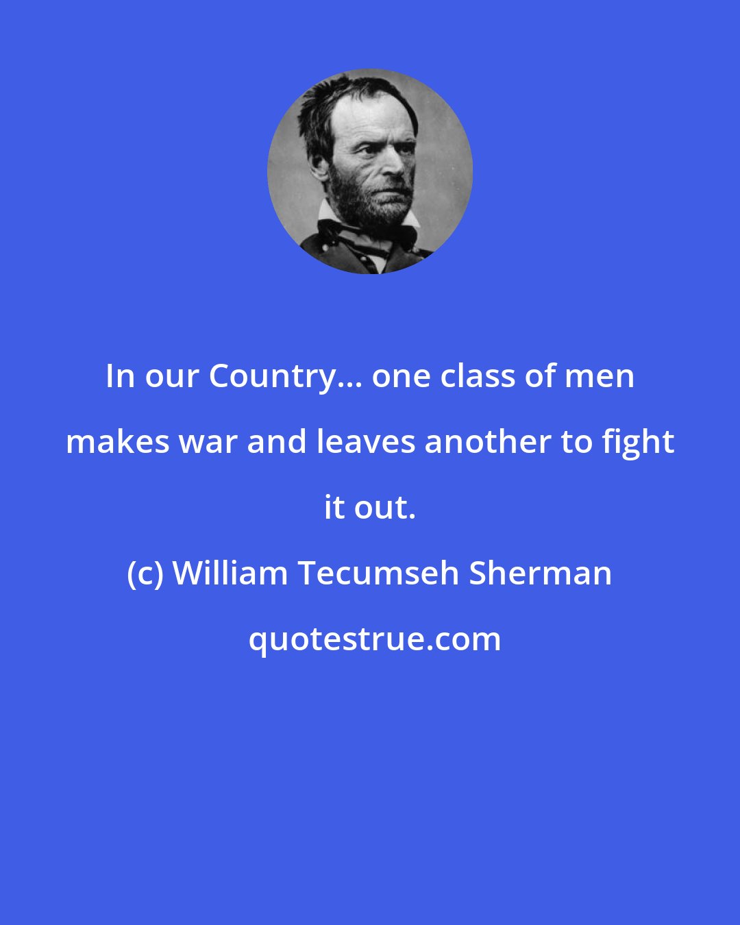 William Tecumseh Sherman: In our Country... one class of men makes war and leaves another to fight it out.
