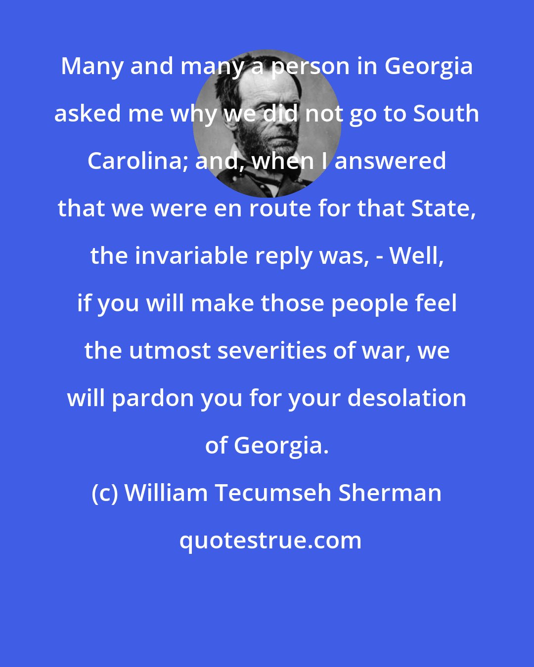 William Tecumseh Sherman: Many and many a person in Georgia asked me why we did not go to South Carolina; and, when I answered that we were en route for that State, the invariable reply was, - Well, if you will make those people feel the utmost severities of war, we will pardon you for your desolation of Georgia.