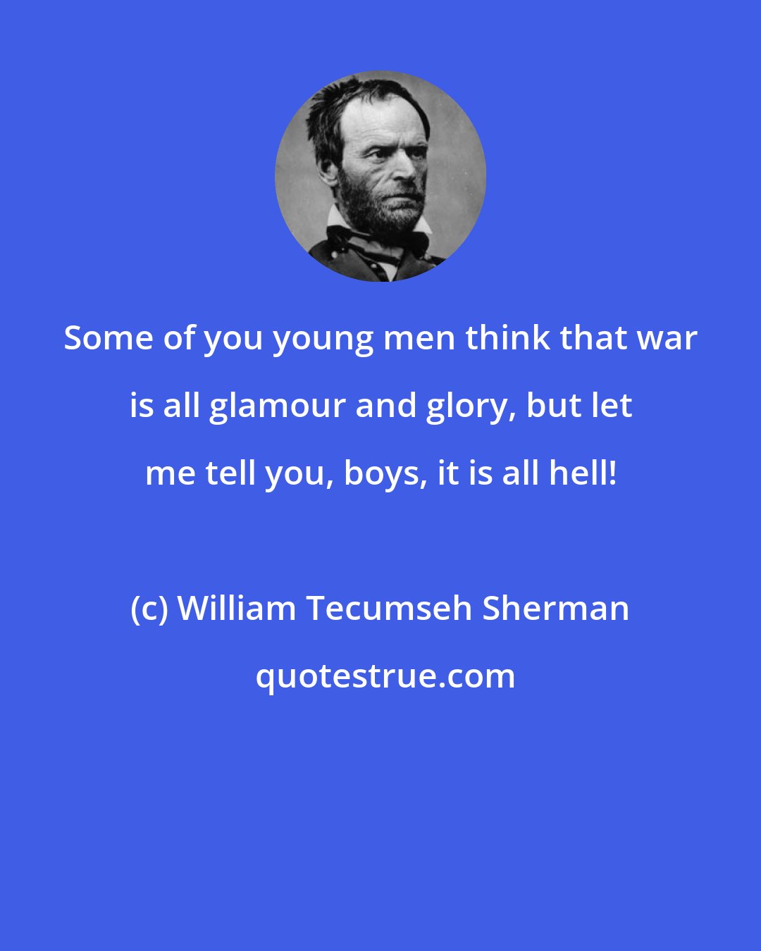 William Tecumseh Sherman: Some of you young men think that war is all glamour and glory, but let me tell you, boys, it is all hell!