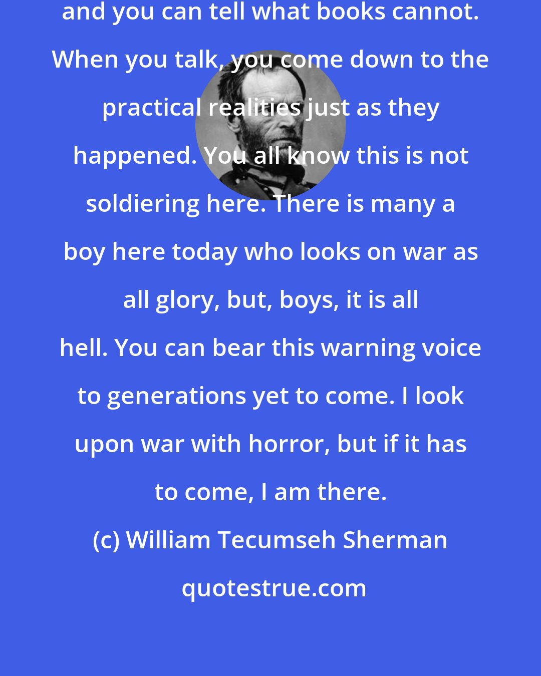 William Tecumseh Sherman: The war now is away back in the past, and you can tell what books cannot. When you talk, you come down to the practical realities just as they happened. You all know this is not soldiering here. There is many a boy here today who looks on war as all glory, but, boys, it is all hell. You can bear this warning voice to generations yet to come. I look upon war with horror, but if it has to come, I am there.