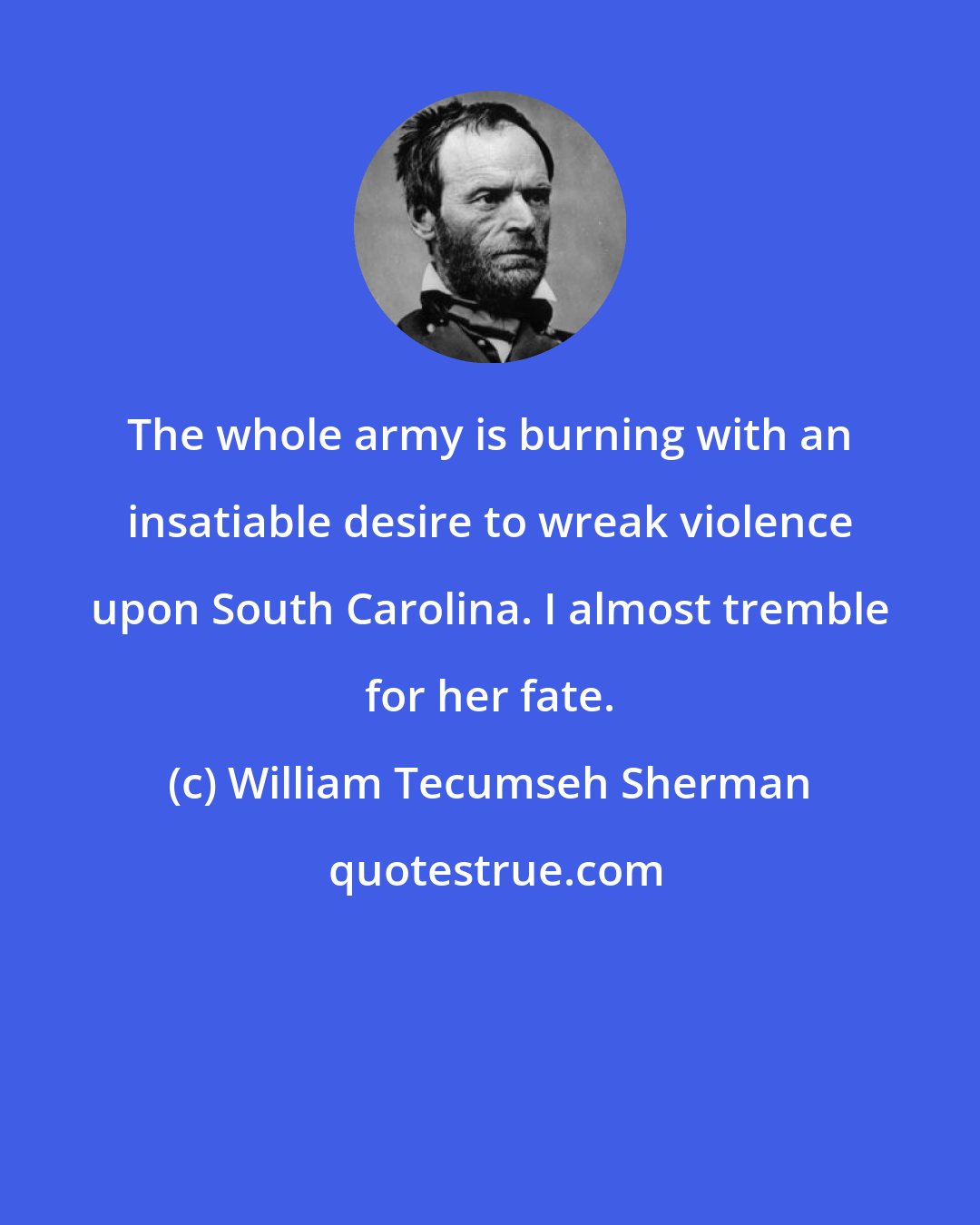 William Tecumseh Sherman: The whole army is burning with an insatiable desire to wreak violence upon South Carolina. I almost tremble for her fate.