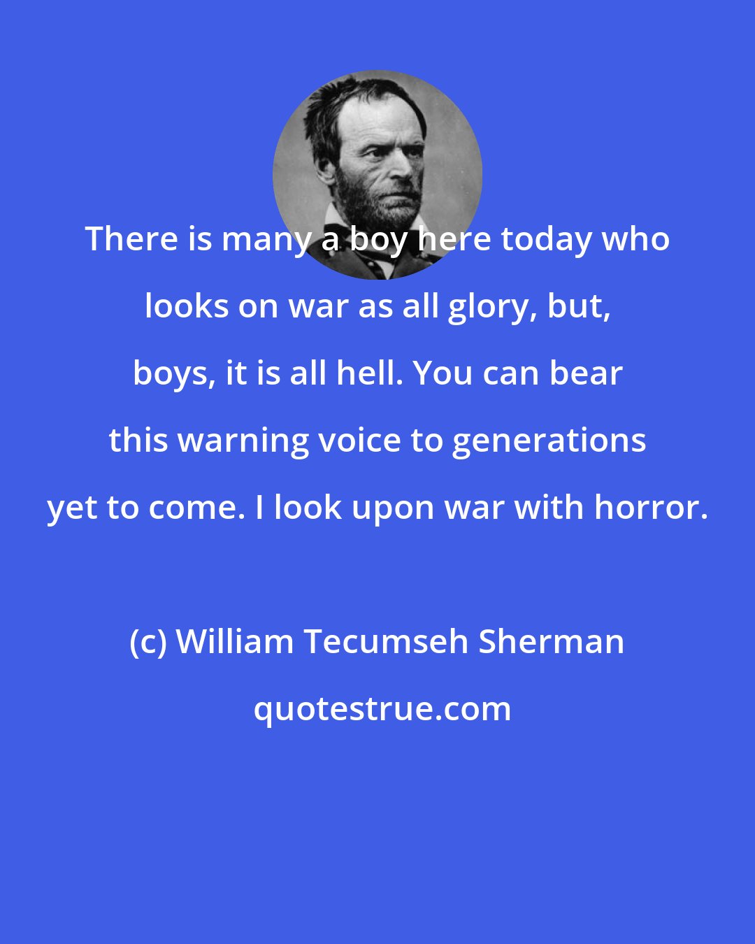 William Tecumseh Sherman: There is many a boy here today who looks on war as all glory, but, boys, it is all hell. You can bear this warning voice to generations yet to come. I look upon war with horror.