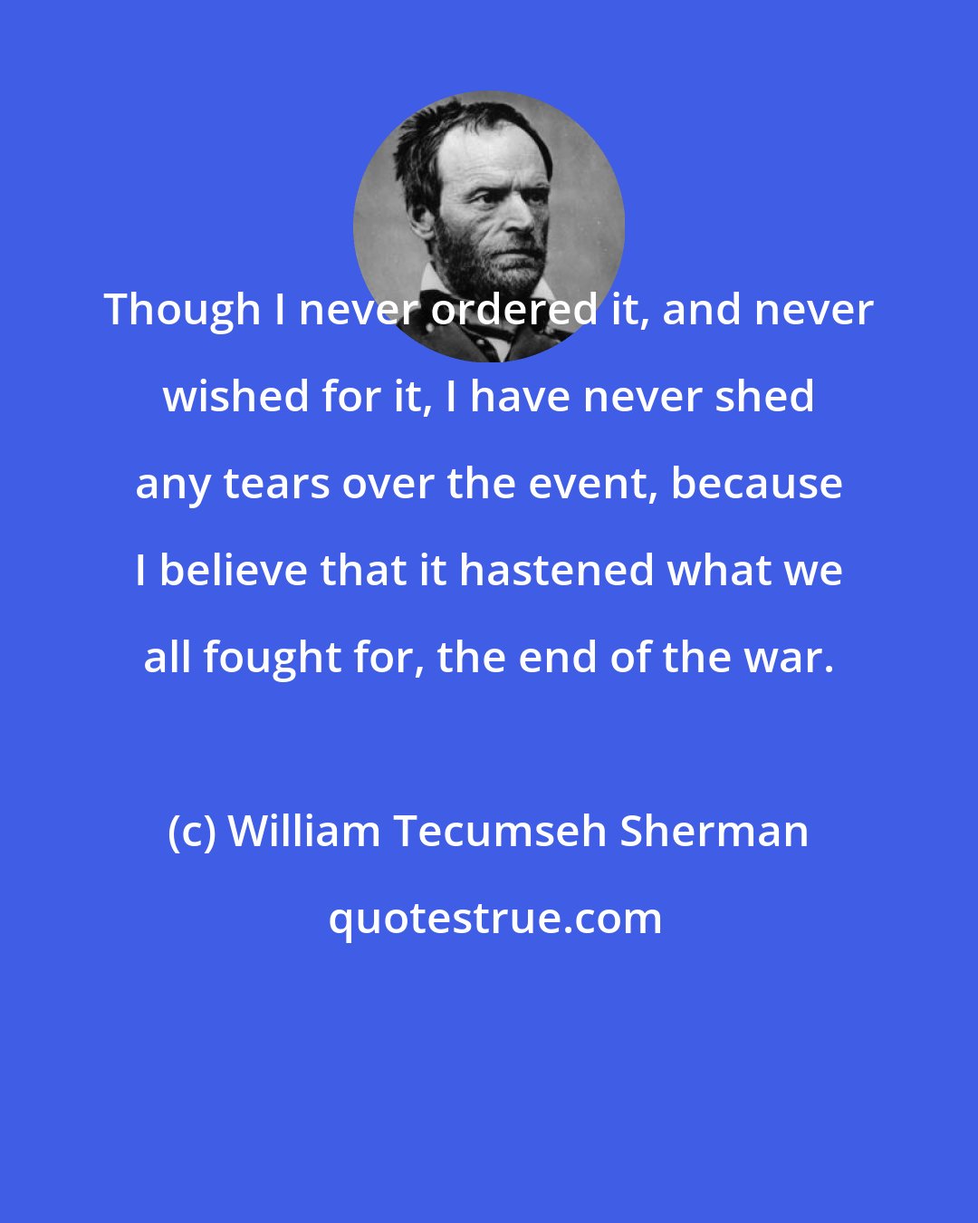 William Tecumseh Sherman: Though I never ordered it, and never wished for it, I have never shed any tears over the event, because I believe that it hastened what we all fought for, the end of the war.