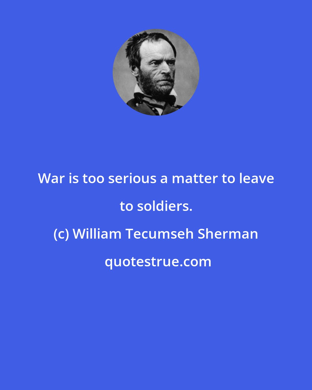 William Tecumseh Sherman: War is too serious a matter to leave to soldiers.