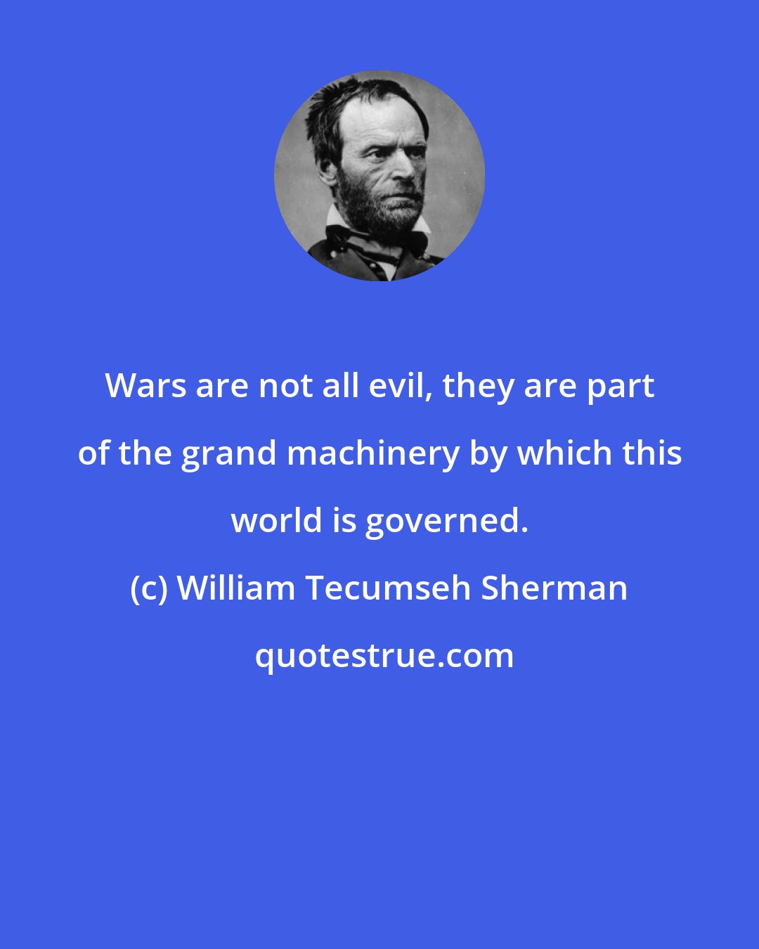 William Tecumseh Sherman: Wars are not all evil, they are part of the grand machinery by which this world is governed.