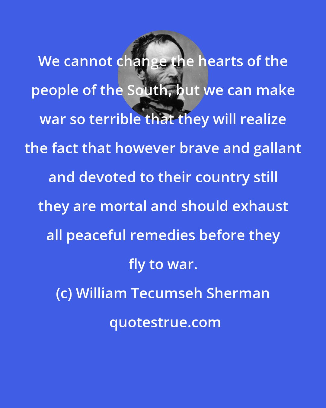 William Tecumseh Sherman: We cannot change the hearts of the people of the South, but we can make war so terrible that they will realize the fact that however brave and gallant and devoted to their country still they are mortal and should exhaust all peaceful remedies before they fly to war.