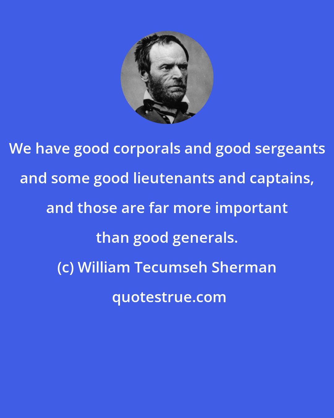 William Tecumseh Sherman: We have good corporals and good sergeants and some good lieutenants and captains, and those are far more important than good generals.