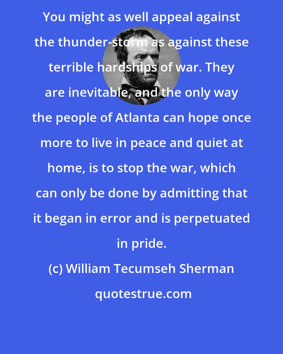 William Tecumseh Sherman: You might as well appeal against the thunder-storm as against these terrible hardships of war. They are inevitable, and the only way the people of Atlanta can hope once more to live in peace and quiet at home, is to stop the war, which can only be done by admitting that it began in error and is perpetuated in pride.