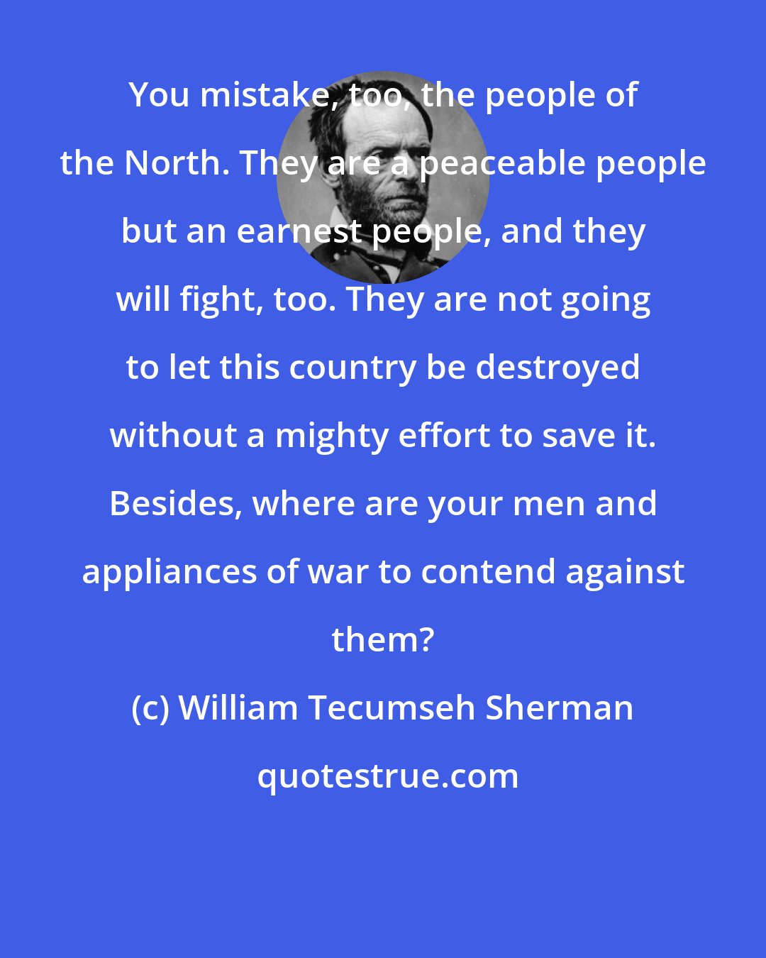 William Tecumseh Sherman: You mistake, too, the people of the North. They are a peaceable people but an earnest people, and they will fight, too. They are not going to let this country be destroyed without a mighty effort to save it. Besides, where are your men and appliances of war to contend against them?