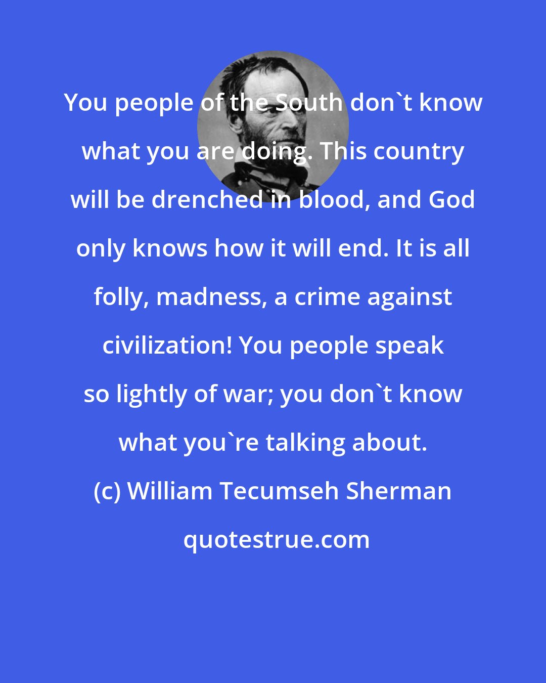 William Tecumseh Sherman: You people of the South don't know what you are doing. This country will be drenched in blood, and God only knows how it will end. It is all folly, madness, a crime against civilization! You people speak so lightly of war; you don't know what you're talking about.