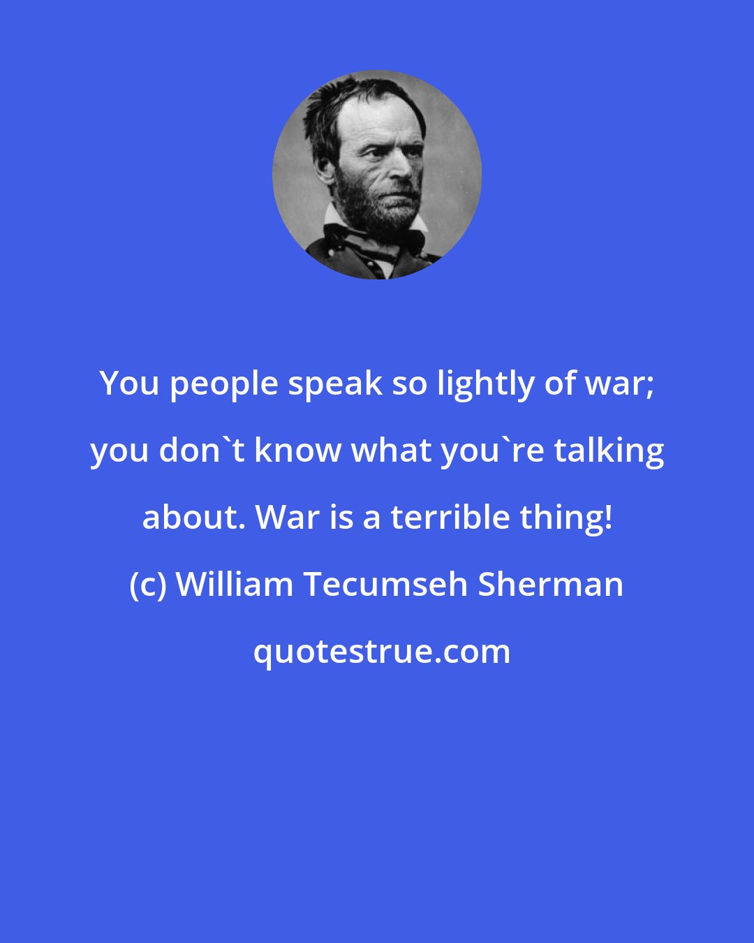 William Tecumseh Sherman: You people speak so lightly of war; you don't know what you're talking about. War is a terrible thing!