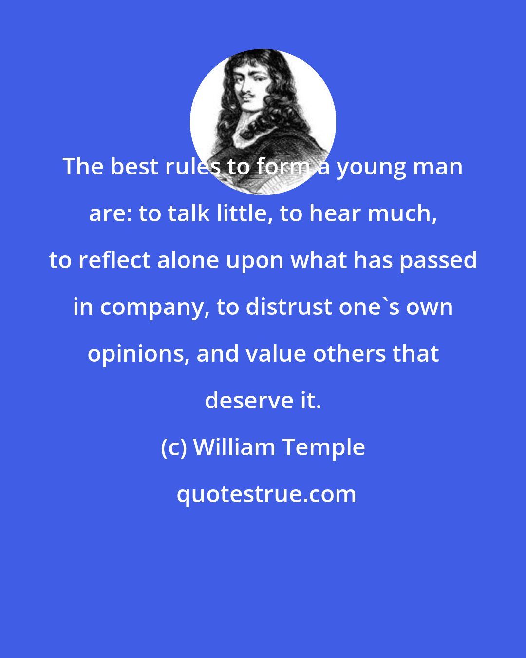 William Temple: The best rules to form a young man are: to talk little, to hear much, to reflect alone upon what has passed in company, to distrust one's own opinions, and value others that deserve it.