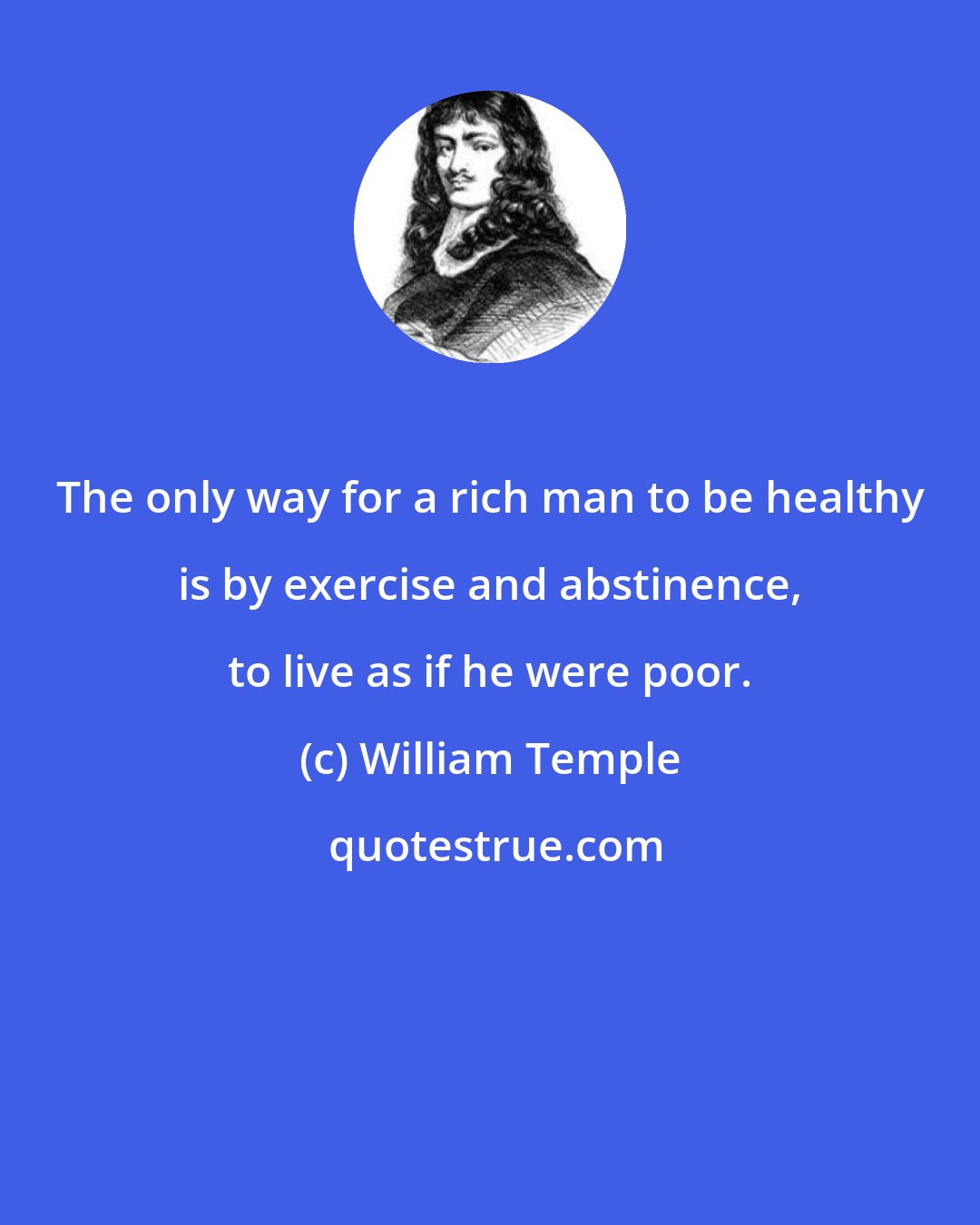 William Temple: The only way for a rich man to be healthy is by exercise and abstinence, to live as if he were poor.