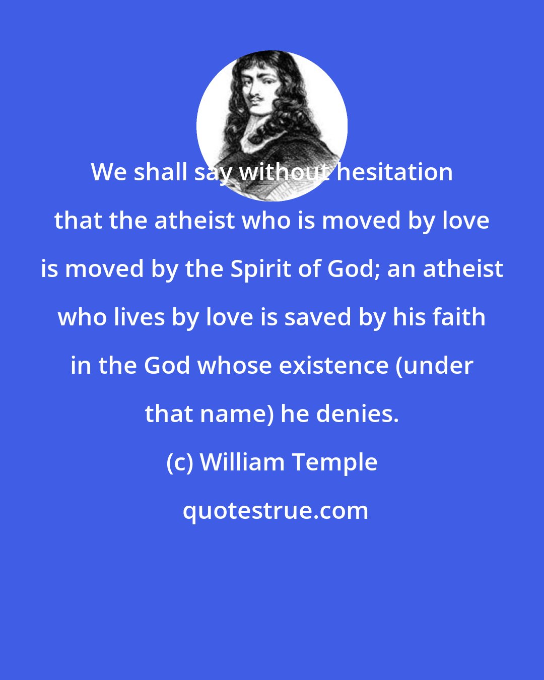 William Temple: We shall say without hesitation that the atheist who is moved by love is moved by the Spirit of God; an atheist who lives by love is saved by his faith in the God whose existence (under that name) he denies.