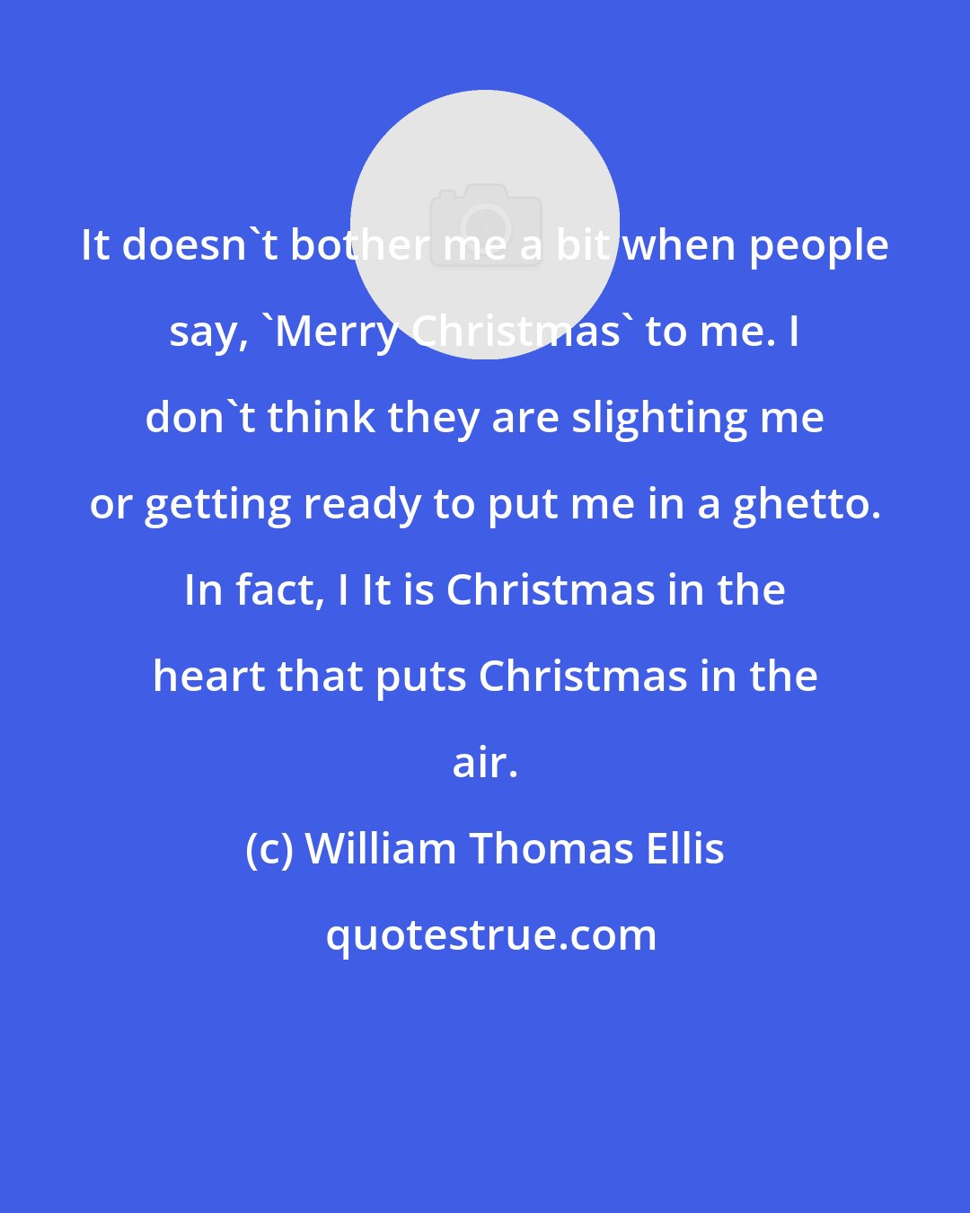 William Thomas Ellis: It doesn't bother me a bit when people say, 'Merry Christmas' to me. I don't think they are slighting me or getting ready to put me in a ghetto. In fact, I It is Christmas in the heart that puts Christmas in the air.