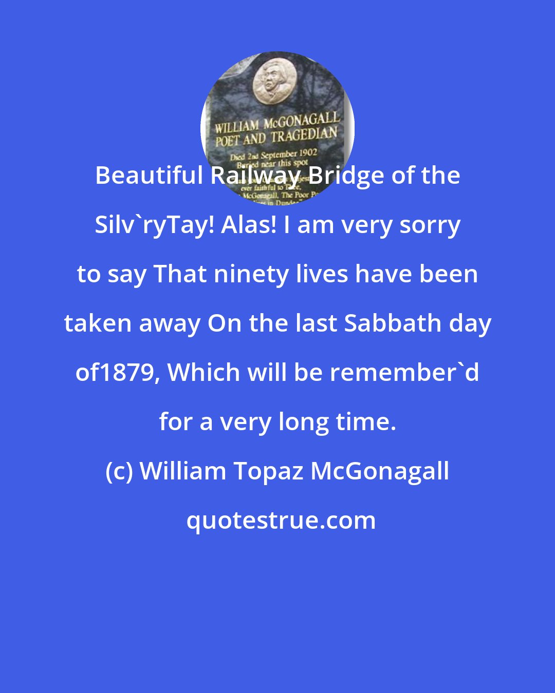 William Topaz McGonagall: Beautiful Railway Bridge of the Silv'ryTay! Alas! I am very sorry to say That ninety lives have been taken away On the last Sabbath day of1879, Which will be remember'd for a very long time.