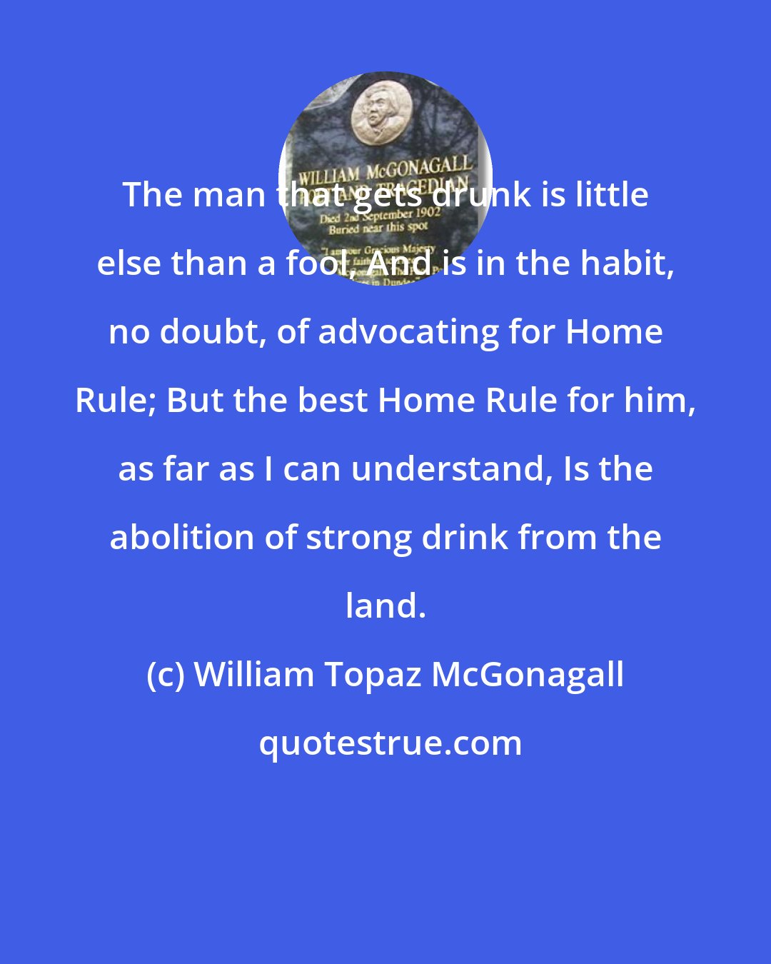 William Topaz McGonagall: The man that gets drunk is little else than a fool, And is in the habit, no doubt, of advocating for Home Rule; But the best Home Rule for him, as far as I can understand, Is the abolition of strong drink from the land.