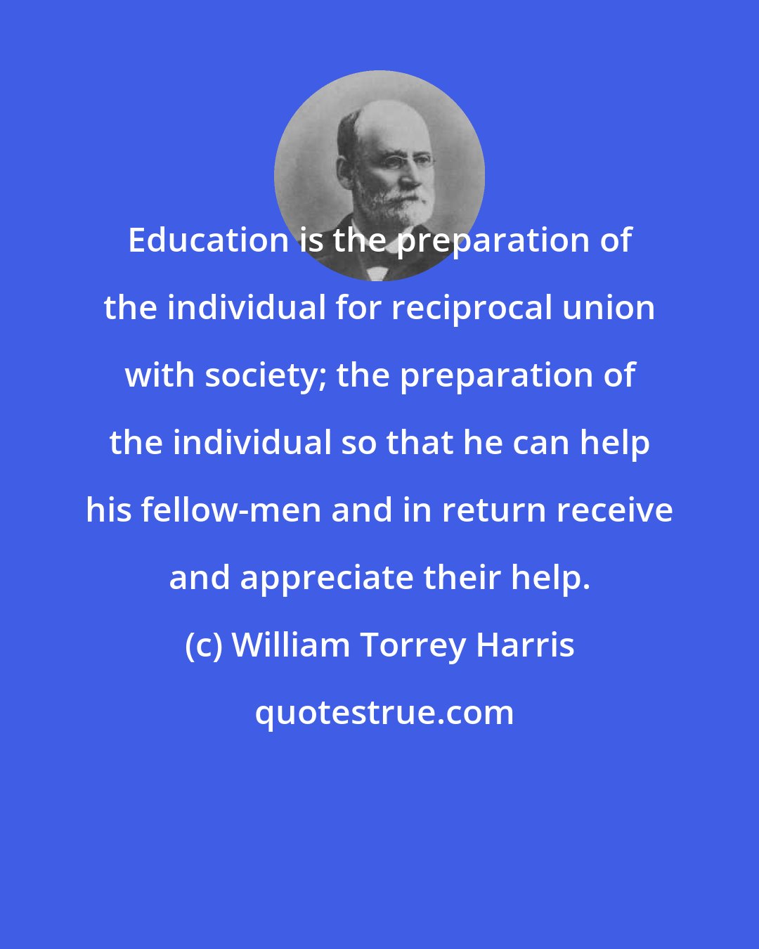 William Torrey Harris: Education is the preparation of the individual for reciprocal union with society; the preparation of the individual so that he can help his fellow-men and in return receive and appreciate their help.