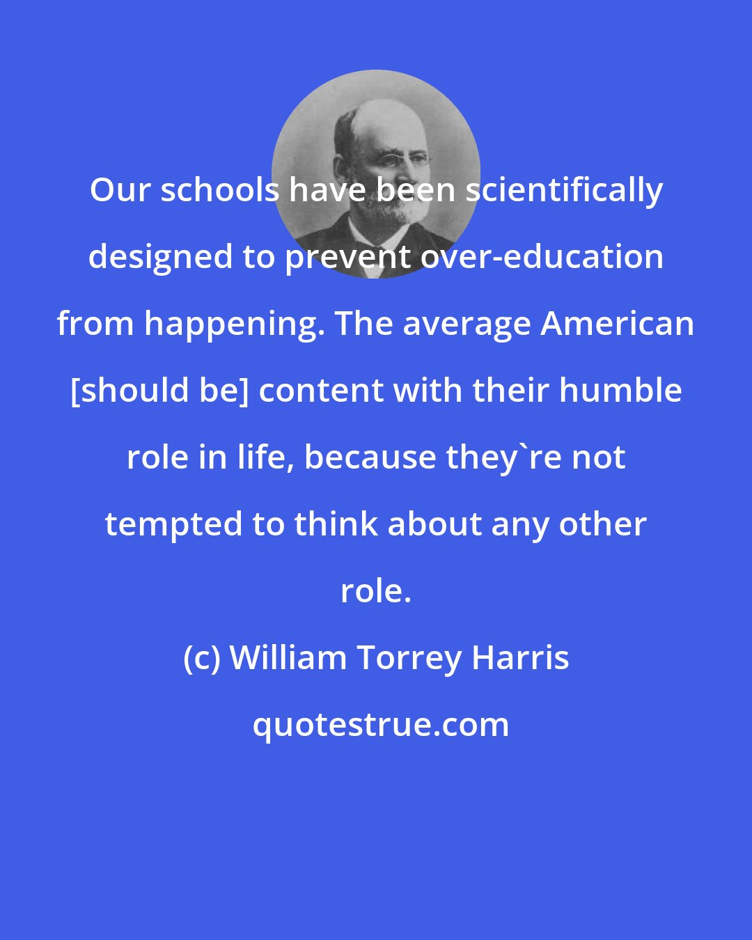 William Torrey Harris: Our schools have been scientifically designed to prevent over-education from happening. The average American [should be] content with their humble role in life, because they're not tempted to think about any other role.