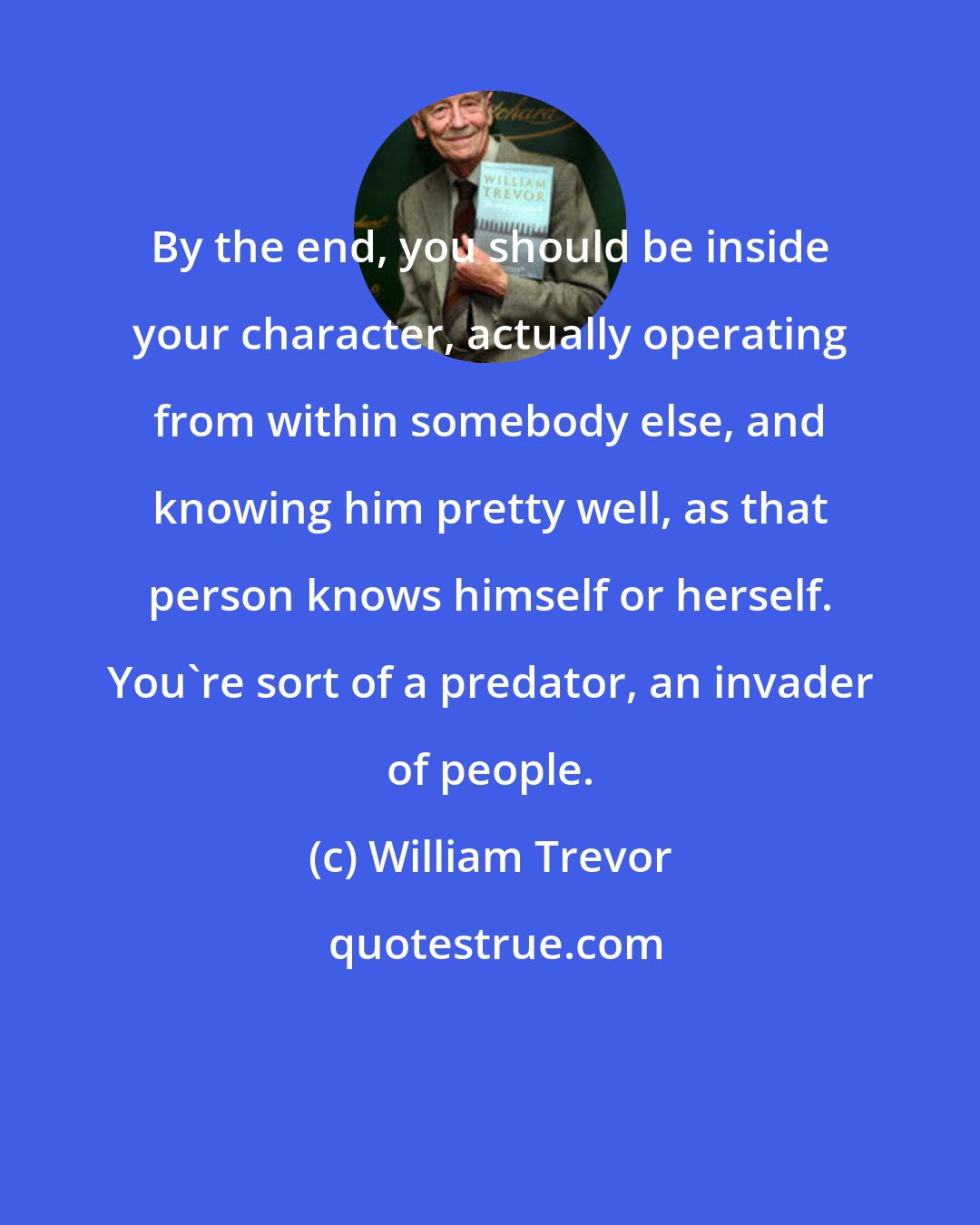 William Trevor: By the end, you should be inside your character, actually operating from within somebody else, and knowing him pretty well, as that person knows himself or herself. You're sort of a predator, an invader of people.