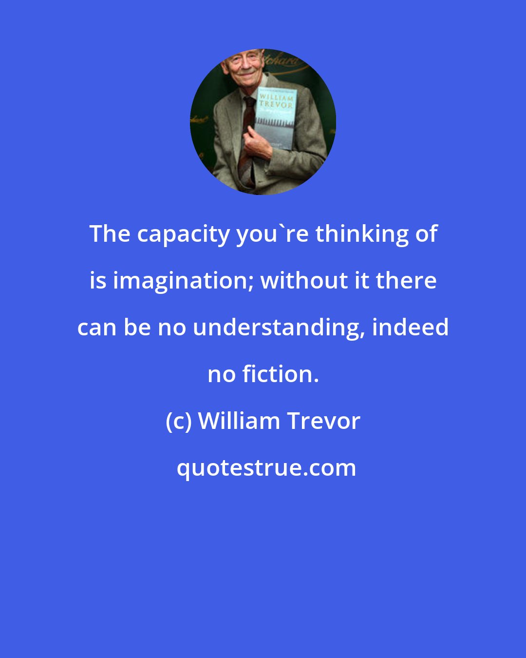 William Trevor: The capacity you're thinking of is imagination; without it there can be no understanding, indeed no fiction.