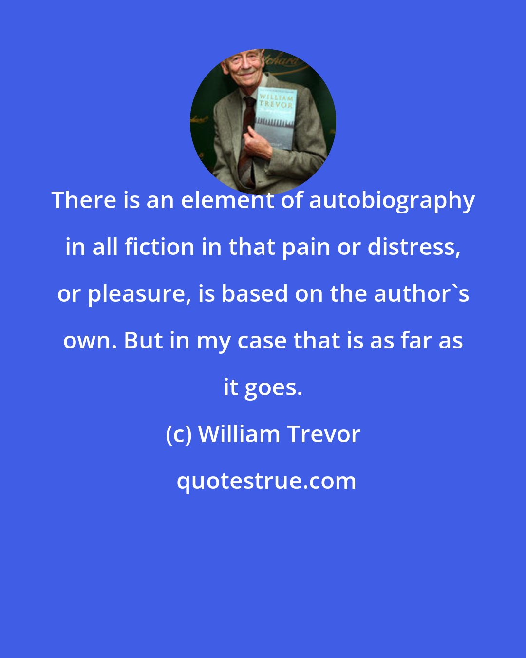 William Trevor: There is an element of autobiography in all fiction in that pain or distress, or pleasure, is based on the author's own. But in my case that is as far as it goes.